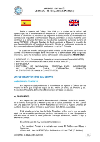 11
COLEGIO “SAN JOSÉ”
GUARNIZO - EL ASTILLERO (CANTABRIA)
Dada la apuesta del Colegio San José por la mejora de la calidad del
aprendizaje y de la enseñanza de las lenguas de la Unión Europea y la necesidad de
ofrecer al alumnado la posibilidad de adquirir en el transcurso de su escolaridad una
competencia lingüística en al menos dos lenguas, además de la lengua materna, y así
contribuir a la completa formación de los jóvenes ciudadanos europeos, durante el
curso 2007-2008 el Equipo Directivo del Centro propuso al Claustro la creación de
una Sección Bilingüe o Proyecto de Innovación Bilingüe en inglés para su puesta en
funcionamiento el curso 2008-2009 en el primer curso de E. Primaria.
La puesta en marcha del proyecto está avalada por la apuesta del Centro en
cuanto a la dimensión europea de la educación y a la comunicación entre sus países
miembros, como ha demostrado con su participación en los siguientes PROYECTOS:
 COMENIUS 1.1: Europeanways: Conectarse para conocerse (Cursos 2003-2007)
 PORTFOLIO EUROPEO DE LAS LENGUAS (Cursos 2004-2011)
 EUROESCOLA
 PROYECTO DE INNNOVACIÓN EDUCATIVA PARA INCORPORAR
LA SEGUNDA LENGUA EXTRANJERA (FRANCÉS)
AL 3er
CICLO DE E.P. (desde el Curso 2007-2008)
DATOS IDENTIFICATIVOS DEL CENTRO
ANÁLISIS DEL CONTEXTO
El Colegio San José pertenece a la titularidad de las Hijas de la Caridad de San
Vicente de Paúl que acoge las etapas de Ed. Infantil (2º ciclo), Ed. Primaria y Ed.
Secundaria Obligatoria. El Centro está concertado en todas sus etapas.
A) GEOGRÁFICO
El Colegio San José se sitúa dentro del casco urbano de Guarnizo–El Astillero,
en el término municipal de El Astillero y dista de la capital, Santander, 7,5 Km. Cuenta
con una población superior a 14.000 habitantes que viven en 3 núcleos urbanos: El
Astillero, Guarnizo y Boo. En total su superficie es de 6,80 Km. cuadrados.
Está situado entre las rías de Solía, El Astillero y Boo, por lo que se puede
decir que es un pueblo que siempre ha vivido relacionado con la mar. Se encuentra
ubicado entre los términos municipales de: Camargo, Villaescusa, Medio Cudeyo y
Marina de Cudeyo.
El Astillero goza de muy buenas comunicaciones:
- Por carretera: Acceso a la autovía que enlaza El Astillero con Bilbao y
Santander.
- Ferrocarril: Línea de RENFE (Boo de Guarnizo) o Línea FEVE (El Astillero)
PROGRAMA de EDUCACIÓN BILINGÜE
 