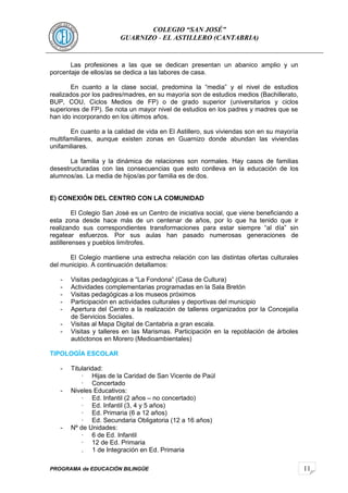 11
COLEGIO “SAN JOSÉ”
GUARNIZO - EL ASTILLERO (CANTABRIA)
Las profesiones a las que se dedican presentan un abanico amplio y un
porcentaje de ellos/as se dedica a las labores de casa.
En cuanto a la clase social, predomina la “media” y el nivel de estudios
realizados por los padres/madres, en su mayoría son de estudios medios (Bachillerato,
BUP, COU, Ciclos Medios de FP) o de grado superior (universitarios y ciclos
superiores de FP). Se nota un mayor nivel de estudios en los padres y madres que se
han ido incorporando en los últimos años.
En cuanto a la calidad de vida en El Astillero, sus viviendas son en su mayoría
multifamiliares, aunque existen zonas en Guarnizo donde abundan las viviendas
unifamiliares.
La familia y la dinámica de relaciones son normales. Hay casos de familias
desestructuradas con las consecuencias que esto conlleva en la educación de los
alumnos/as. La media de hijos/as por familia es de dos.
E) CONEXIÓN DEL CENTRO CON LA COMUNIDAD
El Colegio San José es un Centro de iniciativa social, que viene beneficiando a
esta zona desde hace más de un centenar de años, por lo que ha tenido que ir
realizando sus correspondientes transformaciones para estar siempre “al día” sin
regatear esfuerzos. Por sus aulas han pasado numerosas generaciones de
astillerenses y pueblos limítrofes.
El Colegio mantiene una estrecha relación con las distintas ofertas culturales
del municipio. A continuación detallamos:
- Visitas pedagógicas a “La Fondona” (Casa de Cultura)
- Actividades complementarias programadas en la Sala Bretón
- Visitas pedagógicas a los museos próximos
- Participación en actividades culturales y deportivas del municipio
- Apertura del Centro a la realización de talleres organizados por la Concejalía
de Servicios Sociales.
- Visitas al Mapa Digital de Cantabria a gran escala.
- Visitas y talleres en las Marismas. Participación en la repoblación de árboles
autóctonos en Morero (Medioambientales)
TIPOLOGÍA ESCOLAR
- Titularidad:
· Hijas de la Caridad de San Vicente de Paúl
· Concertado
- Niveles Educativos:
· Ed. Infantil (2 años – no concertado)
· Ed. Infantil (3, 4 y 5 años)
· Ed. Primaria (6 a 12 años)
· Ed. Secundaria Obligatoria (12 a 16 años)
- Nº de Unidades:
· 6 de Ed. Infantil
· 12 de Ed. Primaria
. 1 de Integración en Ed. Primaria
PROGRAMA de EDUCACIÓN BILINGÜE
 