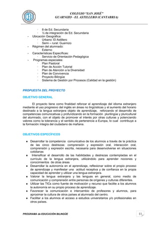 11
COLEGIO “SAN JOSÉ”
GUARNIZO - EL ASTILLERO (CANTABRIA)
· 8 de Ed. Secundaria
· ½ de integración de Ed. Secundaria
- Ubicación Geográfica:
· Urbano: El Astillero
· Semi – rural: Guarnizo
- Régimen del alumnado:
· Externo
- Características Específicas:
· Servicio de Orientación Pedagógica
- Programas especiales:
· Plan Pastoral
· Plan de Acción Tutorial
· Plan de Atención a la Diversidad
· Plan de Convivencia
· Proyecto Bilingüe
· Sistema de Gestión por Procesos (Calidad en la gestión)
PROPUESTA DEL PROYECTO
OBJETIVO GENERAL
El proyecto tiene como finalidad reforzar el aprendizaje del idioma extranjero
mediante el uso progresivo del inglés en áreas no lingüísticas y el aumento del horario
destinado a la lengua extranjera objeto de aprendizaje, reforzando el desarrollo de
competencias comunicativas y profundizando en la formación plurilingüe y pluricultural
del alumnado, con el objeto de promover el interés por otras culturas y potenciando
valores como la tolerancia y el sentido de pertenencia a Europa, lo cual contribuye a
la formación íntegra del ciudadano de mañana.
OBJETIVOS ESPECÍFICOS
♦ Desarrollar la competencia comunicativa de los alumnos a través de la práctica
de las cinco destrezas: comprensión y expresión oral, interacción oral,
comprensión y expresión escrita, necesaria para desenvolverse en situaciones
cotidianas
♦ Intensificar el desarrollo de las habilidades y destrezas contempladas en el
currículo de la lengua extranjera, utilizándolo para aprender nociones y
conocimientos de otras áreas
♦ Desarrollar la autonomía en el aprendizaje, reflexionar sobre el propio proceso
de aprendizaje y manifestar una actitud receptiva y de confianza en la propia
capacidad de aprender y utilizar una lengua extranjera.
♦ Valorar la lengua extranjera y las lenguas en general, como medio de
comunicación y comprensión entre personas de orígenes y culturas diferentes.
♦ Utilizar las TICs como fuente de motivación y recurso que facilite a los alumnos
la autonomía en su propio proceso de aprendizaje.
♦ Favorecer la comunicación e intercambio de profesores y alumnos, para
aproximar la cultura de otros países al alumnado del centro.
♦ Facilitar a los alumnos el acceso a estudios universitarios y/o profesionales en
otros países.
PROGRAMA de EDUCACIÓN BILINGÜE
 