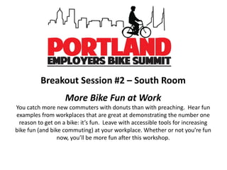 Breakout Session #2 – South Room
More Bike Fun at Work
You catch more new commuters with donuts than with preaching. Hear fun
examples from workplaces that are great at demonstrating the number one
reason to get on a bike: it’s fun. Leave with accessible tools for increasing
bike fun (and bike commuting) at your workplace. Whether or not you’re fun
now, you’ll be more fun after this workshop.
 