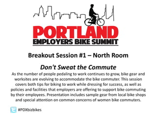 #PDXbizbikes
Breakout Session #1 – North Room
Don't Sweat the Commute
As the number of people pedaling to work continues to grow, bike gear and
worksites are evolving to accommodate the bike commuter. This session
covers both tips for biking to work while dressing for success, as well as
policies and facilities that employers are offering to support bike commuting
by their employees. Presentation includes sample gear from local bike shops
and special attention on common concerns of women bike commuters.
 