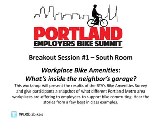 #PDXbizbikes
Breakout Session #1 – South Room
Workplace Bike Amenities:
What’s inside the neighbor’s garage?
This workshop will present the results of the BTA’s Bike Amenities Survey
and give participants a snapshot of what different Portland Metro area
workplaces are offering to employees to support bike commuting. Hear the
stories from a few best in class examples.
 