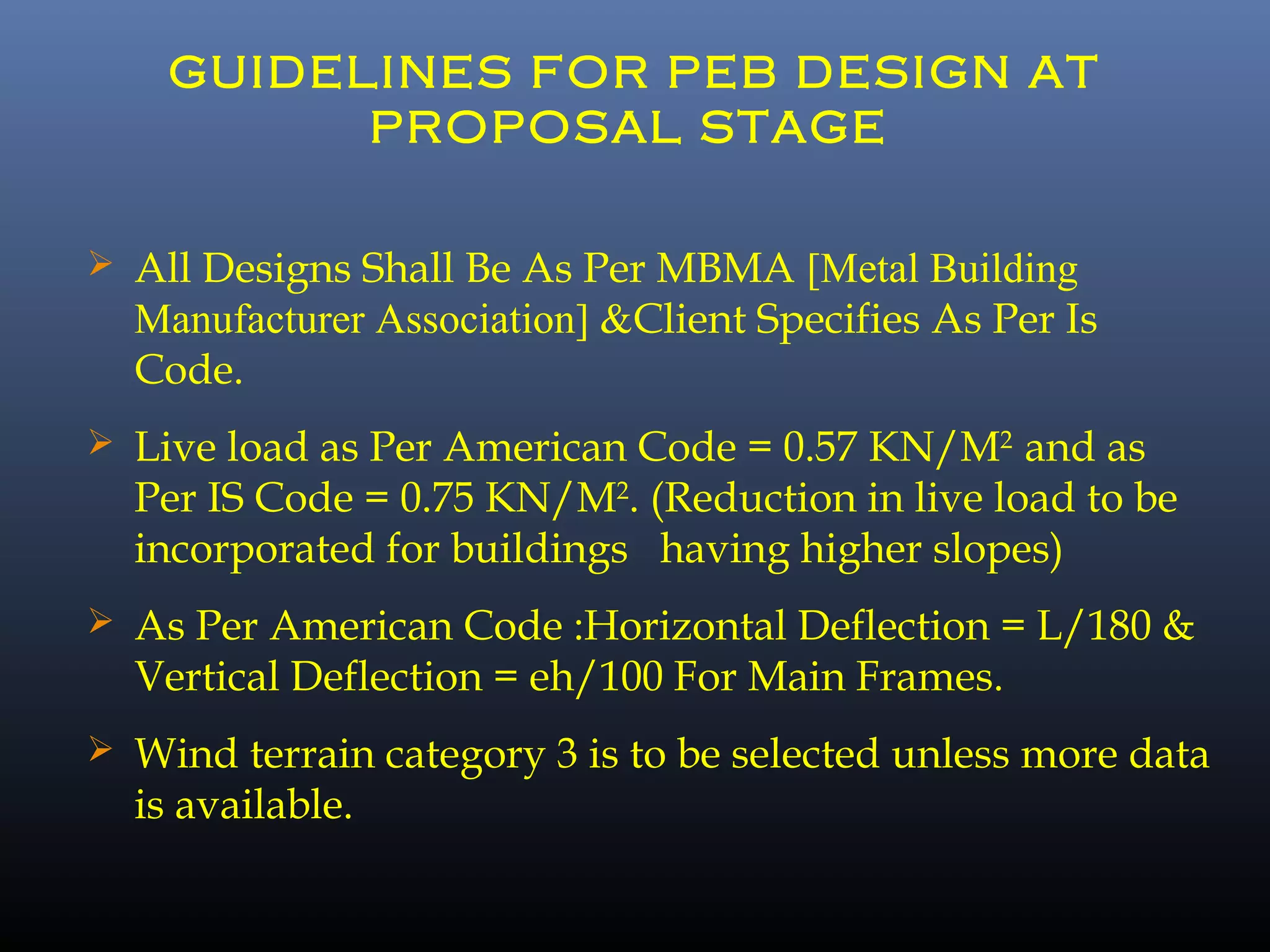 GUIDELINES FOR PEB DESIGN AT
PROPOSAL STAGE
 All Designs Shall Be As Per MBMA [Metal Building
Manufacturer Association] &Client Specifies As Per Is
Code.
 Live load as Per American Code = 0.57 KN/M2
and as
Per IS Code = 0.75 KN/M2
. (Reduction in live load to be
incorporated for buildings having higher slopes)
 As Per American Code :Horizontal Deflection = L/180 &
Vertical Deflection = eh/100 For Main Frames.
 Wind terrain category 3 is to be selected unless more data
is available.
 