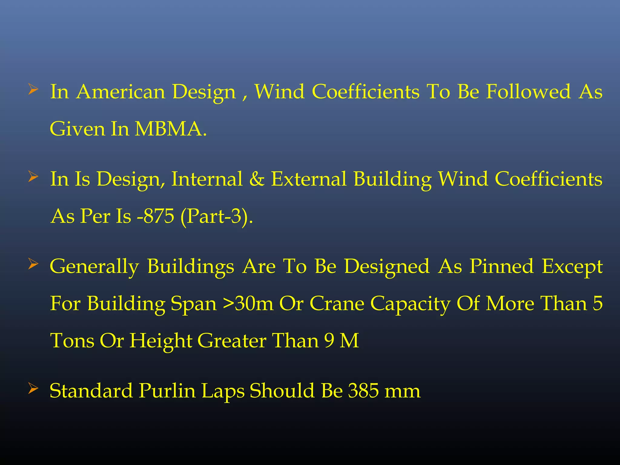  In American Design , Wind Coefficients To Be Followed As
Given In MBMA.
 In Is Design, Internal & External Building Wind Coefficients
As Per Is -875 (Part-3).
 Generally Buildings Are To Be Designed As Pinned Except
For Building Span >30m Or Crane Capacity Of More Than 5
Tons Or Height Greater Than 9 M
 Standard Purlin Laps Should Be 385 mm
 