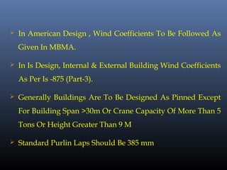  In American Design , Wind Coefficients To Be Followed As
Given In MBMA.
 In Is Design, Internal & External Building Wind Coefficients
As Per Is -875 (Part-3).
 Generally Buildings Are To Be Designed As Pinned Except
For Building Span >30m Or Crane Capacity Of More Than 5
Tons Or Height Greater Than 9 M
 Standard Purlin Laps Should Be 385 mm
 