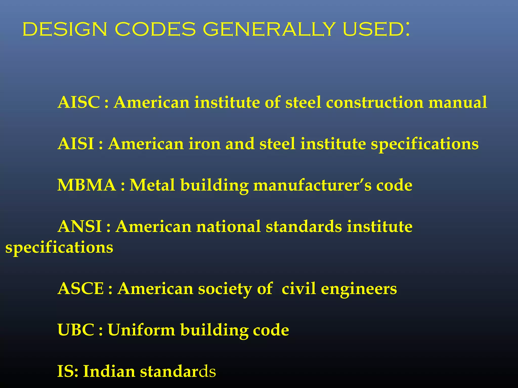 design codes generally used:
AISC : American institute of steel construction manual
AISI : American iron and steel institute specifications
MBMA : Metal building manufacturer’s code
ANSI : American national standards institute
specifications
ASCE : American society of civil engineers
UBC : Uniform building code
IS: Indian standards
 