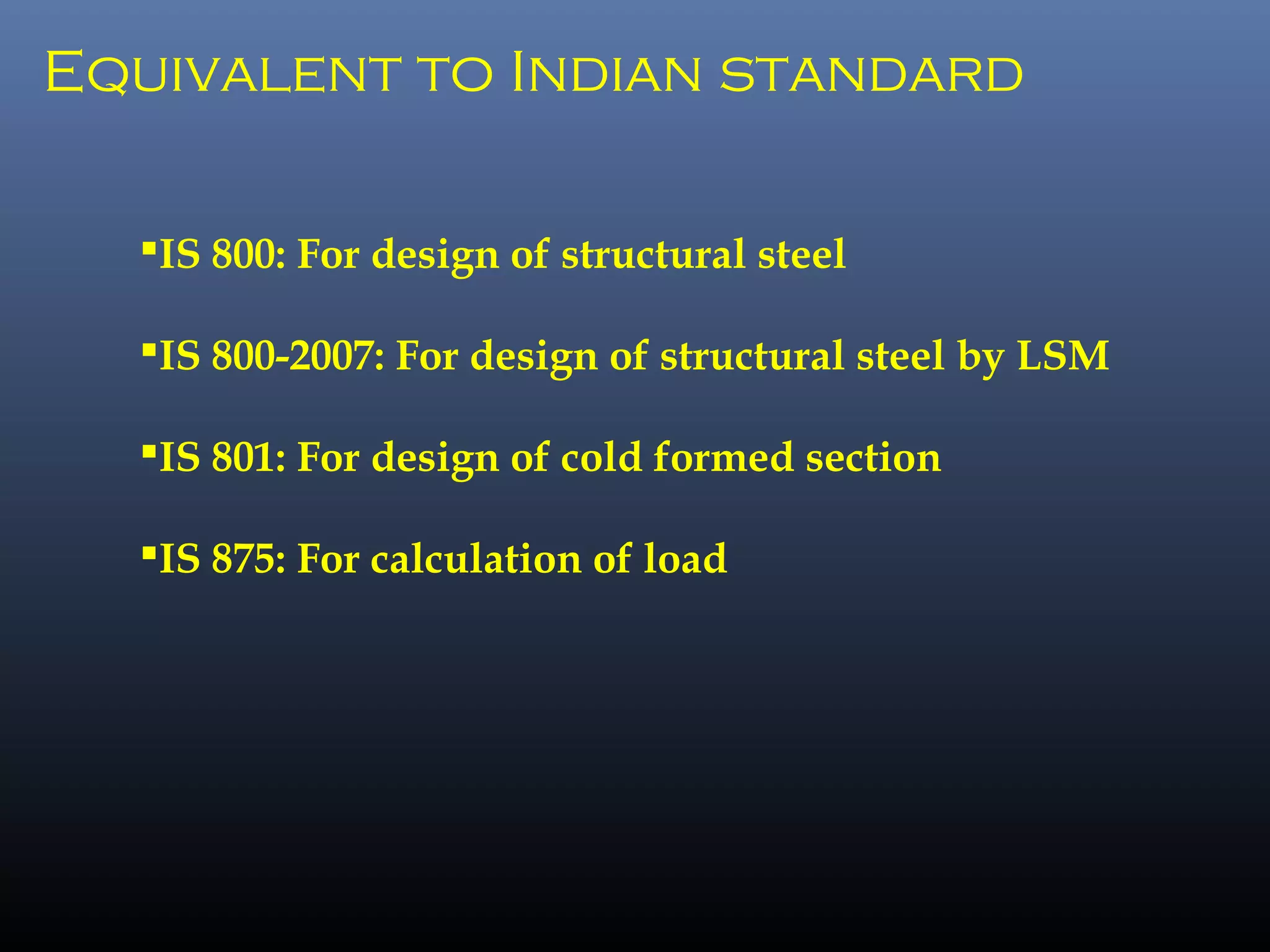 Equivalent to Indian standard
IS 800: For design of structural steel
IS 800-2007: For design of structural steel by LSM
IS 801: For design of cold formed section
IS 875: For calculation of load
 