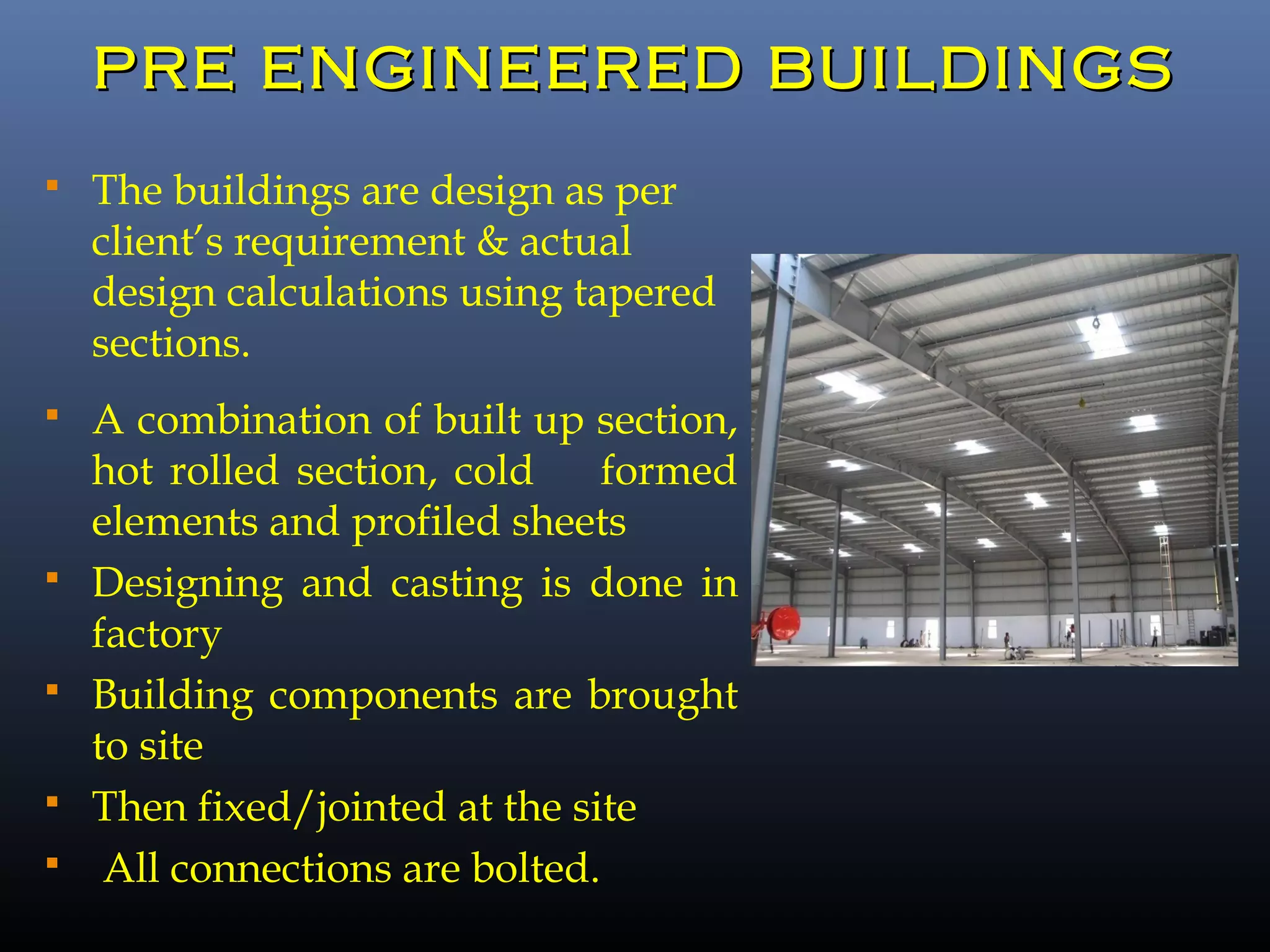 PRE ENGINEERED BUILDINGSPRE ENGINEERED BUILDINGS
 The buildings are design as per
client’s requirement & actual
design calculations using tapered
sections.
 A combination of built up section,
hot rolled section, cold formed
elements and profiled sheets
 Designing and casting is done in
factory
 Building components are brought
to site
 Then fixed/jointed at the site
 All connections are bolted.
 