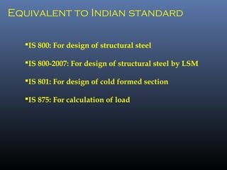 Equivalent to Indian standard
IS 800: For design of structural steel
IS 800-2007: For design of structural steel by LSM
IS 801: For design of cold formed section
IS 875: For calculation of load
 