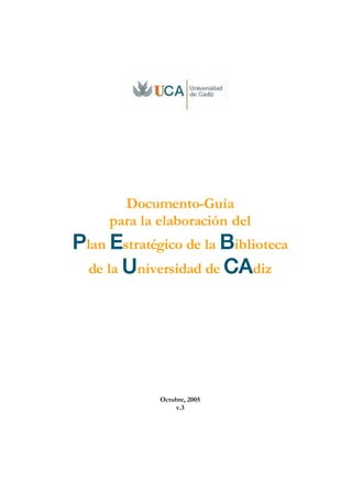 Documento-Guía
     para la elaboración del
Plan Estratégico de la Biblioteca
 de la Universidad de CAdiz




             Octubre, 2005
                 v.3
 