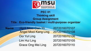 PEC 01
Thinking skill
Group Assignment
Title : Eco-friendly basket / multi-purpose organizer
Name :April Mooi Cian Yii 2072016070107
Angel Mooi Kang Ling 2072016070108
Ooi Yul Ling 2072016070106
Lim Hui Ling 2072016070105
Grace Ong Mei Ling 2072016070110
 