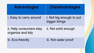 Advantages Disadvantages
i. Easy to carry around i. Not big enough to put
bigger things
ii. Help consumers stay
organize and tidy
ii. Not solid enough
iii. Eco-friendly iii. Not water proof
 