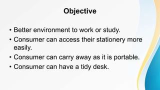 Objective
• Better environment to work or study.
• Consumer can access their stationery more
easily.
• Consumer can carry away as it is portable.
• Consumer can have a tidy desk.
 