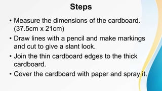 Steps
• Measure the dimensions of the cardboard.
(37.5cm x 21cm)
• Draw lines with a pencil and make markings
and cut to give a slant look.
• Join the thin cardboard edges to the thick
cardboard.
• Cover the cardboard with paper and spray it.
 