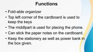 Functions
• Fold-able organizer
• Top left corner of the cardboard is used to
keep the keys
• The middlpart is used for placing the phone.
• Can stick the paper notes on the cardboard.
• Keep the stationery as well as power bank in
the box given.
 