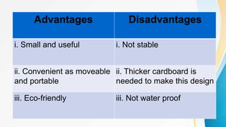 Advantages Disadvantages
i. Small and useful i. Not stable
ii. Convenient as moveable
and portable
ii. Thicker cardboard is
needed to make this design
iii. Eco-friendly iii. Not water proof
 