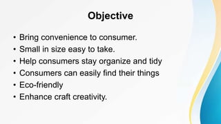Objective
• Bring convenience to consumer.
• Small in size easy to take.
• Help consumers stay organize and tidy
• Consumers can easily find their things
• Eco-friendly
• Enhance craft creativity.
 