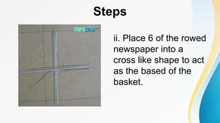 Steps
ii. Place 6 of the rowed
newspaper into a
cross like shape to act
as the based of the
basket.
 