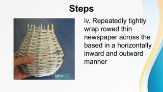 Steps
iv. Repeatedly tightly
wrap rowed thin
newspaper across the
based in a horizontally
inward and outward
manner
 