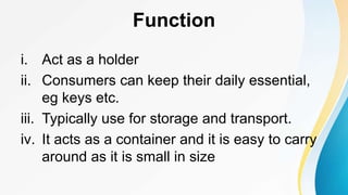 Function
i. Act as a holder
ii. Consumers can keep their daily essential,
eg keys etc.
iii. Typically use for storage and transport.
iv. It acts as a container and it is easy to carry
around as it is small in size
 