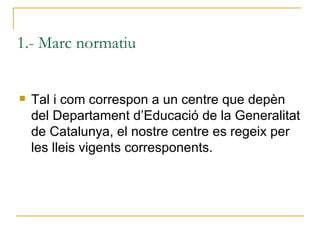 1.- Marc normatiu <ul><li>Tal i com correspon a un centre que depèn del Departament d’Educació de la Generalitat de Catalu...