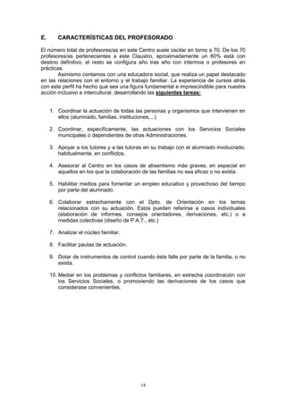 E.      CARACTERÍSTICAS DEL PROFESORADO

El número total de profesores/as en este Centro suele oscilar en torno a 70. De los 70
profesores/as pertenecientes a este Claustro, aproximadamente un 60% está con
destino definitivo, el resto se configura año tras año con interinos o profesores en
prácticas.
       Asimismo contamos con una educadora social, que realiza un papel destacado
en las relaciones con el entorno y el trabajo familiar. La experiencia de cursos atrás
con este perfil ha hecho que sea una figura fundamental e imprescindible para nuestra
acción inclusivo e intercultural. desarrollando las siguientes tareas:


     1. Coordinar la actuación de todas las personas y organismos que intervienen en
        ellos (alumnado, familias, instituciones,...)

     2. Coordinar, específicamente, las actuaciones con los Servicios Sociales
        municipales o dependientes de otras Administraciones.

     3. Apoyar a los tutores y a las tutoras en su trabajo con el alumnado involucrado,
        habitualmente, en conflictos.

     4. Asesorar al Centro en los casos de absentismo más graves, en especial en
        aquellos en los que la colaboración de las familias no sea eficaz o no exista.

     5. Habilitar medios para fomentar un empleo educativo y provechoso del tiempo
        por parte del alumnado.

     6. Colaborar estrechamente con el Dpto. de Orientación en los temas
        relacionados con su actuación. Estos pueden referirse a casos individuales
        (elaboración de informes, consejos orientadores, derivaciones, etc.) o a
        medidas colectivas (diseño de P.A.T., etc.)

     7. Analizar el núcleo familiar.

     8. Facilitar pautas de actuación.

     9. Dotar de instrumentos de control cuando éste falle por parte de la familia, o no
        exista.

     10. Mediar en los problemas y conflictos familiares, en estrecha coordinación con
         los Servicios Sociales, o promoviendo las derivaciones de los casos que
         considerase convenientes.




                                           14
 