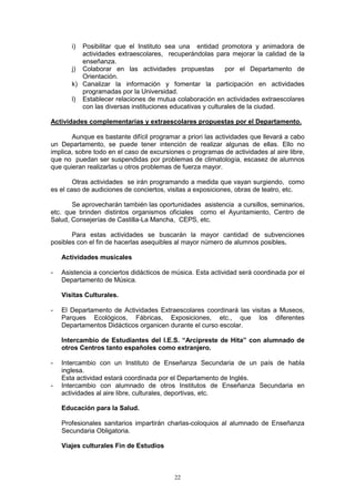i) Posibilitar que el Instituto sea una entidad promotora y animadora de
          actividades extraescolares, recuperándolas para mejorar la calidad de la
          enseñanza.
       j) Colaborar en las actividades propuestas           por el Departamento de
          Orientación.
       k) Canalizar la información y fomentar la participación en actividades
          programadas por la Universidad.
       l) Establecer relaciones de mutua colaboración en actividades extraescolares
          con las diversas instituciones educativas y culturales de la ciudad.

Actividades complementarias y extraescolares propuestas por el Departamento.

       Aunque es bastante difícil programar a priori las actividades que llevará a cabo
un Departamento, se puede tener intención de realizar algunas de ellas. Ello no
implica, sobre todo en el caso de excursiones o programas de actividades al aire libre,
que no puedan ser suspendidas por problemas de climatología, escasez de alumnos
que quieran realizarlas u otros problemas de fuerza mayor.

        Otras actividades se irán programando a medida que vayan surgiendo, como
es el caso de audiciones de conciertos, visitas a exposiciones, obras de teatro, etc.

       Se aprovecharán también las oportunidades asistencia a cursillos, seminarios,
etc. que brinden distintos organismos oficiales como el Ayuntamiento, Centro de
Salud, Consejerías de Castilla-La Mancha, CEPS, etc.

       Para estas actividades se buscarán la mayor cantidad de subvenciones
posibles con el fin de hacerlas asequibles al mayor número de alumnos posibles.

    Actividades musicales

-   Asistencia a conciertos didácticos de música. Esta actividad será coordinada por el
    Departamento de Música.

    Visitas Culturales.

-   El Departamento de Actividades Extraescolares coordinará las visitas a Museos,
    Parques Ecológicos, Fábricas, Exposiciones, etc., que los diferentes
    Departamentos Didácticos organicen durante el curso escolar.

    Intercambio de Estudiantes del I.E.S. “Arcipreste de Hita” con alumnado de
    otros Centros tanto españoles como extranjero.

-   Intercambio con un Instituto de Enseñanza Secundaria de un país de habla
    inglesa.
    Esta actividad estará coordinada por el Departamento de Inglés.
-   Intercambio con alumnado de otros Institutos de Enseñanza Secundaria en
    actividades al aire libre, culturales, deportivas, etc.

    Educación para la Salud.

    Profesionales sanitarios impartirán charlas-coloquios al alumnado de Enseñanza
    Secundaria Obligatoria.

    Viajes culturales Fin de Estudios



                                          22
 
