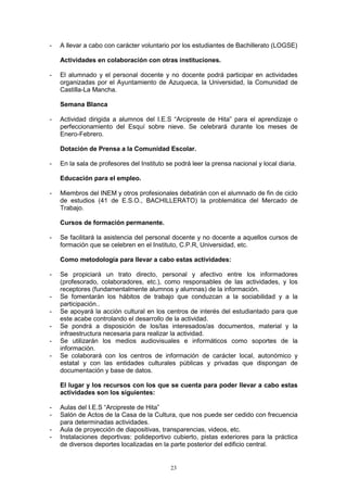 -   A llevar a cabo con carácter voluntario por los estudiantes de Bachillerato (LOGSE)

    Actividades en colaboración con otras instituciones.

-   El alumnado y el personal docente y no docente podrá participar en actividades
    organizadas por el Ayuntamiento de Azuqueca, la Universidad, la Comunidad de
    Castilla-La Mancha.

    Semana Blanca

-   Actividad dirigida a alumnos del I.E.S “Arcipreste de Hita” para el aprendizaje o
    perfeccionamiento del Esquí sobre nieve. Se celebrará durante los meses de
    Enero-Febrero.

    Dotación de Prensa a la Comunidad Escolar.

-   En la sala de profesores del Instituto se podrá leer la prensa nacional y local diaria.

    Educación para el empleo.

-   Miembros del INEM y otros profesionales debatirán con el alumnado de fin de ciclo
    de estudios (41 de E.S.O., BACHILLERATO) la problemática del Mercado de
    Trabajo.

    Cursos de formación permanente.

-   Se facilitará la asistencia del personal docente y no docente a aquellos cursos de
    formación que se celebren en el Instituto, C.P.R, Universidad, etc.

    Como metodología para llevar a cabo estas actividades:

-   Se propiciará un trato directo, personal y afectivo entre los informadores
    (profesorado, colaboradores, etc.), como responsables de las actividades, y los
    receptores (fundamentalmente alumnos y alumnas) de la información.
-   Se fomentarán los hábitos de trabajo que conduzcan a la sociabilidad y a la
    participación..
-   Se apoyará la acción cultural en los centros de interés del estudiantado para que
    este acabe controlando el desarrollo de la actividad.
-   Se pondrá a disposición de los/las interesados/as documentos, material y la
    infraestructura necesaria para realizar la actividad.
-   Se utilizarán los medios audiovisuales e informáticos como soportes de la
    información.
-   Se colaborará con los centros de información de carácter local, autonómico y
    estatal y con las entidades culturales públicas y privadas que dispongan de
    documentación y base de datos.

    El lugar y los recursos con los que se cuenta para poder llevar a cabo estas
    actividades son los siguientes:

-   Aulas del I.E.S “Arcipreste de Hita”
-   Salón de Actos de la Casa de la Cultura, que nos puede ser cedido con frecuencia
    para determinadas actividades.
-   Aula de proyección de diapositivas, transparencias, videos, etc.
-   Instalaciones deportivas: polideportivo cubierto, pistas exteriores para la práctica
    de diversos deportes localizadas en la parte posterior del edificio central.


                                            23
 