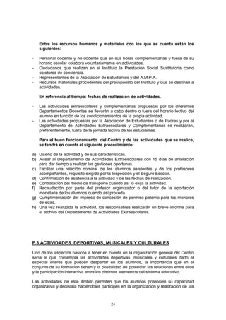 Entre los recursos humanos y materiales con los que se cuenta están los
    siguientes:

-   Personal docente y no docente que en sus horas complementarias y fuera de su
    horario escolar colabora voluntariamente en actividades.
-   Ciudadanos que realizan en el Instituto la Prestación Social Sustitutoria como
    objetores de conciencia.
-   Representantes de la Asociación de Estudiantes y del A.M.P.A.
-   Recursos materiales procedentes del presupuesto del Instituto y que se destinan a
    actividades.

    En referencia al tiempo: fechas de realización de actividades.

-   Las actividades extraescolares y complementarias propuestas por los diferentes
    Departamentos Docentes se llevarán a cabo dentro o fuera del horario lectivo del
    alumno en función de los condicionamientos de la propia actividad.
-   Las actividades propuestas por la Asociación de Estudiantes o de Padres y por el
    Departamento de Actividades Extraescolares y Complementarias se realizarán,
    preferentemente, fuera de la jornada lectiva de los estudiantes.

    Para el buen funcionamiento del Centro y de las actividades que se realice,
    se tendrá en cuenta el siguiente procedimiento:

a) Diseño de la actividad y de sus características.
b) Avisar al Departamento de Actividades Extraescolares con 15 días de antelación
   para dar tiempo a realizar las gestiones oportunas.
c) Facilitar una relación nominal de los alumnos asistentes y de los profesores
   acompañantes, requisito exigido por la Inspección y el Seguro Escolar.
d) Confirmación de asistencia a la actividad y de las fechas de realización.
e) Contratación del medio de transporte cuando así lo exija la actividad.
f) Recaudación por parte del profesor organizador o del tutor de la aportación
   monetaria de los alumnos cuando así proceda.
g) Cumplimentación del impreso de concesión de permiso paterno para los menores
   de edad.
h) Una vez realizada la actividad, los responsables realizarán un breve informe para
   el archivo del Departamento de Actividades Extraescolares.




F.3 ACTIVIDADES DEPORTIVAS, MUSICALES Y CULTURALES

Uno de los aspectos básicos a tener en cuenta en la organización general del Centro
sería el que contempla las actividades deportivas, musicales y culturales dado el
especial interés que pueden despertar en los alumnos, la importancia que en el
conjunto de su formación tienen y la posibilidad de potenciar las relaciones entre ellos
y la participación interactiva entre los distintos elementos del sistema educativo.

Las actividades de este ámbito permiten que los alumnos potencien su capacidad
organizativa y decisoria haciéndoles partícipes en la organización y realización de las



                                          24
 