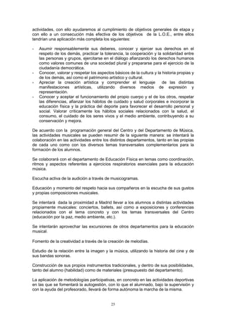 actividades, con ello ayudaremos al cumplimiento de objetivos generales de etapa y
con ello a un consecución más efectiva de los objetivos de la L.O.E., entre ellos
tendrían una aplicación más completa los siguientes:

-   Asumir responsablemente sus deberes, conocer y ejercer sus derechos en el
    respeto de los demás, practicar la tolerancia, la cooperación y la solidaridad entre
    las personas y grupos, ejercitarse en el diálogo afianzando los derechos humanos
    como valores comunes de una sociedad plural y prepararse para el ejercicio de la
    ciudadanía democrática.
-   Conocer, valorar y respetar los aspectos básicos de la cultura y la historia propias y
    de los demás, así como el patrimonio artístico y cultural.
-   Apreciar la creación artística y comprender el lenguaje             de las distintas
    manifestaciones artísticas, utilizando diversos medios de expresión y
    representación.
-   Conocer y aceptar el funcionamiento del propio cuerpo y el de los otros, respetar
    las diferencias, afianzar los hábitos de cuidado y salud corporales e incorporar la
    educación física y la práctica del deporte para favorecer el desarrollo personal y
    social. Valorar críticamente los hábitos sociales relacionados con la salud, el
    consumo, el cuidado de los seres vivos y el medio ambiente, contribuyendo a su
    conservación y mejora.

De acuerdo con la programación general del Centro y del Departamento de Música,
las actividades musicales se pueden resumir de la siguiente manera: se intentará la
colaboración en las actividades entre los distintos departamentos, tanto en las propias
de cada uno como con los diversos temas transversales complementarios para la
formación de los alumnos.

Se colaborará con el departamento de Educación Física en temas como coordinación,
ritmos y aspectos referentes a ejercicios respiratorios esenciales para la educación
música.

Escucha activa de la audición a través de musicogramas.

Educación y momento del respeto hacia sus compañeros en la escucha de sus gustos
y propias composiciones musicales.

Se intentará dada la proximidad a Madrid llevar a los alumnos a distintas actividades
propiamente musicales: conciertos, ballets, así como a exposiciones y conferencias
relacionados con el tema concreto y con los temas transversales del Centro
(educación por la paz, medio ambiente, etc.).

Se intentarán aprovechar las excursiones de otros departamentos para la educación
musical.

Fomento de la creatividad a través de la creación de melodías.

Estudio de la relación entre la imagen y la música, utilizando la historia del cine y de
sus bandas sonoras.

Construcción de sus propios instrumentos tradicionales, y dentro de sus posibilidades,
tanto del alumno (habilidad) como de materiales (presupuesto del departamento).

La aplicación de metodologías participativas, en concreto en las actividades deportivas
en las que se fomentará la autogestión, con lo que el alumnado, bajo la supervisión y
con la ayuda del profesorado, llevará de forma autónoma la marcha de la misma.


                                            25
 