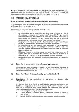 G. LOS CRITERIOS Y MEDIDAS PARA DAR RESPUESTA A LA DIVERSIDAD DEL
ALUMNADO EN SU CONJUNTO, LA ORIENTACIÓN Y TUTORÍA Y CUANTOS
PROGRAMAS INSTITUCIONALES SE DESARROLLEN EN EL CENTRO.

G.1      ATENCIÓN A LA DIVERSIDAD

G.1.1. Actuaciones para dar respuesta a la diversidad del alumnado.

“…y contemplará como diversidad, al conjunto de personas que integran la comunidad
educativa” (art. 2, pto. 5. D. 69/2007)

Los ejes claves que guían la respuesta a la diversidad son:

     •      La organización de la respuesta educativa tiene presente a todo el
            alumnado del centro y no solo a los alumnos “problemático”, lo que supone
            plantear la situación de diferencia en todos los aspectos curriculares y
            organizativos del Proyecto Educativo, yendo más allá de un enfoque
            compensatorio, y apostar claramente por un modelo intercultural.
     •      Las programaciones de los distintos departamentos didácticos constituyen
            la clave en el diseño de la respuesta educativa a la diversidad.
     •      El agrupamiento de los alumnos más adecuado es la composición
            heterogénea de los grupos en todo tipo de variables, desde el sexo a las
            actitudes pasando por capacidad, ritmo y estilo de aprendizaje, las variables
            de personalidad, etc.
     •      El trabajo docente se entiende como una tarea de equipo, tanto en el
            diseño como en el desarrollo del currículo, incluidas la atención y el
            seguimiento de los alumnos con necesidades educativas especiales.
     •      La evaluación debe ser procesual, contando con elementos de evaluación
            cualitativa.


a)       Desarrollo de la orientación personal, escolar y profesional.

         Concretaremos esta actuación a través de las actividades previstas a
         desarrollar en la acción tutorial, y a través de diversos asesoramientos como:
         oferta de materias optativas, etc.

b)       Desarrollo del espacio de optatividad y opcionalidad en E.S.O.


c)       Organización de los contenidos de las áreas en ámbitos más
         integradores.

         En el primer ciclo de la E.S.O. se está llevando a cabo una enseñanza en
         ámbitos más integradores. No implicando que un profesor imparta varias áreas,
         sino que se compartan entre varias materias los contenidos. Para ello se
         realizan reuniones de ámbito, exactamente tres ámbitos:
         •      Ámbito lingüístico: Ingles, lengua, francés.
         •      Ámbito técnico: Educación Física, Educación Plástica y Visual y
                Tecnología.
         •      Ámbito científico: matemáticas, ciencias naturales, ciencias sociales.




                                           27
 