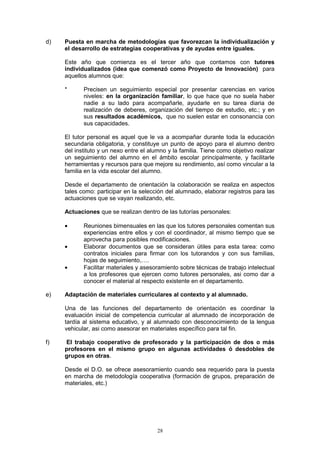 d)   Puesta en marcha de metodologías que favorezcan la individualización y
     el desarrollo de estrategias cooperativas y de ayudas entre iguales.

     Este año que comienza es el tercer año que contamos con tutores
     individualizados (idea que comenzó como Proyecto de Innovación) para
     aquellos alumnos que:

     *      Precisen un seguimiento especial por presentar carencias en varios
            niveles: en la organización familiar, lo que hace que no suela haber
            nadie a su lado para acompañarle, ayudarle en su tarea diaria de
            realización de deberes, organización del tiempo de estudio, etc.; y en
            sus resultados académicos, que no suelen estar en consonancia con
            sus capacidades.

     El tutor personal es aquel que le va a acompañar durante toda la educación
     secundaria obligatoria, y constituye un punto de apoyo para el alumno dentro
     del instituto y un nexo entre el alumno y la familia. Tiene como objetivo realizar
     un seguimiento del alumno en el ámbito escolar principalmente, y facilitarle
     herramientas y recursos para que mejore su rendimiento, así como vincular a la
     familia en la vida escolar del alumno.

     Desde el departamento de orientación la colaboración se realiza en aspectos
     tales como: participar en la selección del alumnado, elaborar registros para las
     actuaciones que se vayan realizando, etc.

     Actuaciones que se realizan dentro de las tutorías personales:

     •      Reuniones bimensuales en las que los tutores personales comentan sus
            experiencias entre ellos y con el coordinador, al mismo tiempo que se
            aprovecha para posibles modificaciones.
     •      Elaborar documentos que se consideran útiles para esta tarea: como
            contratos iniciales para firmar con los tutorandos y con sus familias,
            hojas de seguimiento,….
     •      Facilitar materiales y asesoramiento sobre técnicas de trabajo intelectual
            a los profesores que ejercen como tutores personales, asi como dar a
            conocer el material al respecto existente en el departamento.

e)   Adaptación de materiales curriculares al contexto y al alumnado.

     Una de las funciones del departamento de orientación es coordinar la
     evaluación inicial de competencia curricular al alumnado de incorporación de
     tardía al sistema educativo, y al alumnado con desconocimiento de la lengua
     vehicular, asi como asesorar en materiales específico para tal fin.

f)   El trabajo cooperativo de profesorado y la participación de dos o más
     profesores en el mismo grupo en algunas actividades ó desdobles de
     grupos en otras.

     Desde el D.O. se ofrece asesoramiento cuando sea requerido para la puesta
     en marcha de metodología cooperativa (formación de grupos, preparación de
     materiales, etc.)




                                         28
 