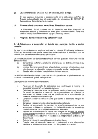 g)       La permanencia de un año o más en un curso, ciclo o etapa.

         En este apartado incluimos el asesoramiento en la elaboración del Plan de
         Trabajo individualizado que el responsable de orientación (D. 69/2007, D.
         Evaluación de Secundaria) ha de realizar

h)       El desarrollo de programas específicos: Absentismo escolar.

         La Educadora Social colabora en el desarrollo del Plan Regional de
         Absentismo escolar y contextualizar dicho plan a nuestro centro. Para esta
         tarea se trabaja conjuntamente con Equipo Directivo y tutores.

i)       Programa de Interculturalidad y Cohesión Social.


G. 1.2. Actuaciones a desarrollar en tutoría con alumnos, familia y equipo
docente.

En este punto recogeremos, según se indica en la orden de 25/5/2.006 y en la orden
25/6/2.007 las actuaciones que se desarrollan en la tutoría con el alumnado, con las
familias y las de la coordinación del equipo docente.

La acción tutorial debe ser considerada como un proceso que debe reunir una serie de
características:
   a)      Ser continúa y ofertarse al alumno a lo largo de los distintos niveles de su
           escolaridad.
   b)      Implicar de manera coordinada a las distintas personas e instituciones que
           intervienen en la educación: profesores, escuela, familia y medio social.
   c)      Atender a las peculiares características de cada alumno.

La acción tutorial la entendemos como una labor cooperativa en la que intervienen los
docentes con diferentes grados de implicación.

Los objetivos de nuestras actuaciones son:

     •      Favorecer el desarrollo de actividades que contribuyan a mejorar la
            capacidad “emocional” en nuestros alumnos.
     •      Favorecer la interacción entre los profesores y entre profesores y alumnos.
            Se tratará de coordinar el desarrollo de programaciones, los procesos de
            evaluación, las interacciones que se produzcan en el aula durante los
            procesos de enseñanza-aprendizaje.
     •      Contribuir a crear un clima de aula que facilite el desarrollo integral del
            alumno.
     •      Dar apoyo y asesoramiento sobre la práctica tutorial diaria.
     •      Realizar el seguimiento del proceso de enseñanza-aprendizaje de sus
            alumnos/as, colaborando en la detección de las dificultades de aprendizaje
            con la finalidad de dar la respuesta educativa adecuada
     •      Realizar el asesoramiento al tutor/a para integrar en el Plan de Trabajo
            Individualizado las medidas simultáneas a la escolarización, tendentes a la
            consecución de losa objetivos recogidos en la Programación Didáctica. (D.
            de currículo).
     •      Detectar e intervenir en posibles casos de absentismo.
     •      Orientar para el desarrollo personal y profesional a sus alumnos/as,
            mediante el asesoramiento en la elección de opciones educativas.



                                           29
 