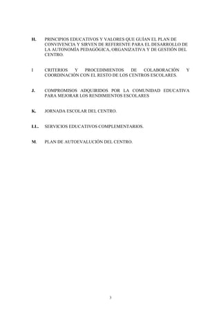H.    PRINCIPIOS EDUCATIVOS Y VALORES QUE GUÍAN EL PLAN DE
      CONVIVENCIA Y SIRVEN DE REFERENTE PARA EL DESARROLLO DE
      LA AUTONOMÍA PEDAGÓGICA, ORGANIZATIVA Y DE GESTIÓN DEL
      CENTRO.


I     CRITERIOS  Y   PROCEDIMIENTOS     DE  COLABORACIÓN    Y
      COORDINACIÓN CON EL RESTO DE LOS CENTROS ESCOLARES.


J.    COMPROMISOS ADQUIRIDOS POR LA COMUNIDAD EDUCATIVA
      PARA MEJORAR LOS RENDIMIENTOS ESCOLARES


K.    JORNADA ESCOLAR DEL CENTRO.


LL.   SERVICIOS EDUCATIVOS COMPLEMENTARIOS.


M.    PLAN DE AUTOEVALUCIÓN DEL CENTRO.




                              3
 