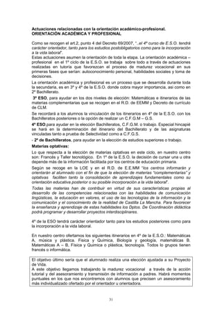 Actuaciones relacionadas con la orientación académico-profesional.
ORIENTACIÓN ACADÉMICA Y PROFESIONAL

Como se recogen el art.2, punto 4 del Decreto 69/2007, “..el 4º curso de E.S.O. tendrá
carácter orientador, tanto para los estudios postobligatorios como para la incorporación
a la vida laboral”.
Estas actuaciones asumen la orientación de toda la etapa. La orientación académica –
profesional en el 1º ciclo de la E.S.O. se trabaja sobre todo a través de actuaciones
realizadas en tutoría que favorezcan el proceso de madurez vocacional en sus
primeras fases que serían: autoconocimiento personal, habilidades sociales y toma de
decisiones.
La orientación académica y profesional es un proceso que se desarrolla durante toda
la secundaria, es en 3º y 4º de la E.S.O. donde cobra mayor importancia, asi como en
2º Bachillerato.
 3º ESO, para ayudar en los dos niveles de elección: Matemáticas e itinerarios de las
materias complementarias que se recogen en el R.D. de EEMM y Decreto de currículo
de CLM.
Se recordará a los alumnos la vinculación de los itinerarios en 4º de la E.S.O. con los
Bachilleratos posteriores o la opción de realizar un C.F.G.M – G.S.
4º ESO,para ayudar en la elección Bachilleratos, C.F.G.M. o trabajo. Especial hincapié
se hará en la determinación del itinerario del Bachillerato y de las asignaturas
vinculadas tanto a prueba de Selectividad como a C.F.G.S.
- 2º de Bachilleratos, para ayudar en la elección de estudios superiores o trabajo.
Materias optativas:
Lo que respecta a la elección de materias optativas en este ciclo, en nuestro centro
son: Francés y Taller tecnológico. En 1º de la E.S.O. la decisión de cursar una u otra
depende más de la información facilitada por los centros de educación primaria.
Según se recoge en la LOE y en el R.D. de E.E.MM “los centros informarán y
orientarán al alumnado con el fin de que la elección de materias “complementarias” y
optativas faciliten tanto la consolidación de aprendizajes fundamentales como su
orientación educativa posterior o su posible incorporación a la vida laboral”.
Todas las materias han de contribuir en virtud de sus características propias al
desarrollo de las competencias relacionadas con las habilidades de comunicación
lingüisticas, la educación en valores, el uso de las tecnologías de la información y la
comunicación y el conocimiento de la realidad de Castilla La Mancha. Para favorecer
la enseñanza y aprendizaje de estas habilidades los Dptos. De Coordinación didáctica
podrá programar y desarrollar proyectos interdisciplinares.

4º de la ESO tendrá carácter orientador tanto para los estudios posteriores como para
la incorporación a la vida laboral.

En nuestro centro ofertamos los siguientes itinerarios en 4º de la E.S.O.: Matemáticas
A, música y plástica. Fisica y Química, Biología y geología, matemáticas B.
Matemáticas A – B, Física y Quimica o plástica, tecnología. Todos lo grupos tienen
francés o informática.

El objetivo último sería que el alumnado realiza una elección ajustada a su Proyecto
de Vida.
A este objetivo llegamos trabajando la madurez vocacional a través de la acción
tutorial y del asesoramiento y transmisión de información a padres. Habrá momentos
puntuales en los que nos encontremos con alumnos que precisen un asesoramiento
más individualizado ofertado por el orientador u orientadora.


                                          31
 
