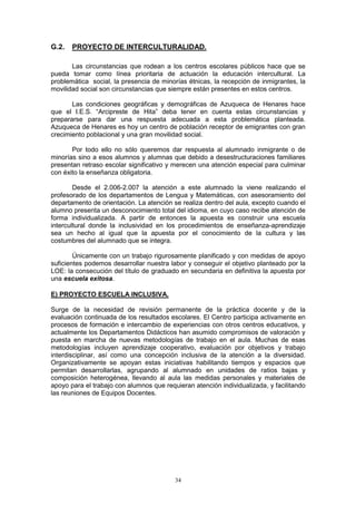 G.2.   PROYECTO DE INTERCULTURALIDAD.

       Las circunstancias que rodean a los centros escolares públicos hace que se
pueda tomar como línea prioritaria de actuación la educación intercultural. La
problemática social, la presencia de minorías étnicas, la recepción de inmigrantes, la
movilidad social son circunstancias que siempre están presentes en estos centros.

       Las condiciones geográficas y demográficas de Azuqueca de Henares hace
que el I.E.S. “Arcipreste de Hita” deba tener en cuenta estas circunstancias y
prepararse para dar una respuesta adecuada a esta problemática planteada.
Azuqueca de Henares es hoy un centro de población receptor de emigrantes con gran
crecimiento poblacional y una gran movilidad social.

       Por todo ello no sólo queremos dar respuesta al alumnado inmigrante o de
minorías sino a esos alumnos y alumnas que debido a desestructuraciones familiares
presentan retraso escolar significativo y merecen una atención especial para culminar
con éxito la enseñanza obligatoria.

        Desde el 2.006-2.007 la atención a este alumnado la viene realizando el
profesorado de los departamentos de Lengua y Matemáticas, con asesoramiento del
departamento de orientación. La atención se realiza dentro del aula, excepto cuando el
alumno presenta un desconocimiento total del idioma, en cuyo caso recibe atención de
forma individualizada. A partir de entonces la apuesta es construir una escuela
intercultural donde la inclusividad en los procedimientos de enseñanza-aprendizaje
sea un hecho al igual que la apuesta por el conocimiento de la cultura y las
costumbres del alumnado que se integra.

        Únicamente con un trabajo rigurosamente planificado y con medidas de apoyo
suficientes podemos desarrollar nuestra labor y conseguir el objetivo planteado por la
LOE: la consecución del título de graduado en secundaria en definitiva la apuesta por
una escuela exitosa.

E) PROYECTO ESCUELA INCLUSIVA.

Surge de la necesidad de revisión permanente de la práctica docente y de la
evaluación continuada de los resultados escolares. El Centro participa activamente en
procesos de formación e intercambio de experiencias con otros centros educativos, y
actualmente los Departamentos Didácticos han asumido compromisos de valoración y
puesta en marcha de nuevas metodologías de trabajo en el aula. Muchas de esas
metodologías incluyen aprendizaje cooperativo, evaluación por objetivos y trabajo
interdisciplinar, así como una concepción inclusiva de la atención a la diversidad.
Organizativamente se apoyan estas iniciativas habilitando tiempos y espacios que
permitan desarrollarlas, agrupando al alumnado en unidades de ratios bajas y
composición heterogénea, llevando al aula las medidas personales y materiales de
apoyo para el trabajo con alumnos que requieran atención individualizada, y facilitando
las reuniones de Equipos Docentes.




                                          34
 