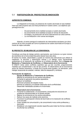 G.3    PARTICIPACIÓN EN PROYECTOS DE INNOVACIÓN


A)PROYECTO COMENIUS.

      La integración en Europa y la presencia de nuestro alumnado en esa realidad
hace que este proyecto sea una línea prioritaria en nuestro centro. Los objetivos que
perseguimos son:

               -   El acercamiento de la realidad europea a nuestro alumnado.
               -   El conocimiento de la realidad europea en temas de educación.
               -   El trabajo y la producción de forma internacional con otros centros.
               -   La normalización e las nuevas tecnologías.


       Además, el centro persigue la realización de intercambios escolares con otros
centros de la unión europea así como la presencia de nuestro alumnado en Europa a
través de viajes culturales.


B) PROYECTO DE MEJORA DE LA CONVIVENCIA.

Constituye una línea de trabajo central y permanente, que involucra a un gran número
de miembros de la Comunidad Educativa desde hace seis años.
El Centro ha creado, desarrollado y puesto en marcha dos estructuras que utilizan la
mediación, la escucha y observación activas y el diálogo como herramientas
preferentes en la resolución de conflictos en el ámbito educativo. Son el Equipo de
Mediación y Tratamiento de Conflictos y el Observatorio de la Convivencia.
El EMyTC actúa sobre conflictos explícitos que ya han ocurrido, proporcionando
medidas que complementan a las de tipo punitivo. El Observatorio de la Convivencia
actúa de manera preventiva, a través de la ayuda entre iguales y la derivación, para
trabajar situaciones de soledad, maltrato, falta de adaptación y similares.

Formulación de objetivos:
     Equipo de Mediación y Tratamiento de Conflictos.
     Mejorar la convivencia en los centros educativos.
     Fomentar la aplicación de justicia reparadora.
     Reducir la hostilidad.
     Promover procesos de respeto mutuo.
     Eliminar la violencia y el carácter destructivo de la conflictividad.
     Desarrollar habilidades sociales en el alumnado.

       Observatorio de la Convivencia.
   •   Fomentar la colaboración, el conocimiento y búsqueda de soluciones en
       problemas interpersonales en el ámbito escolar.
   •   Mejorar la convivencia en los centros educativos.
   •   Reducir los casos de maltrato entre alumnos.
   •   Favorecer la participación directa del alumnado en la resolución de conflictos
       en la escuela.
   •   Crear canales de comunicación y de conocimiento mutuo entre profesores y
       alumnado.
   •   Establecer una organización escolar específica para tratar las formas violentas
       de afrontar los conflictos.


                                            36
 