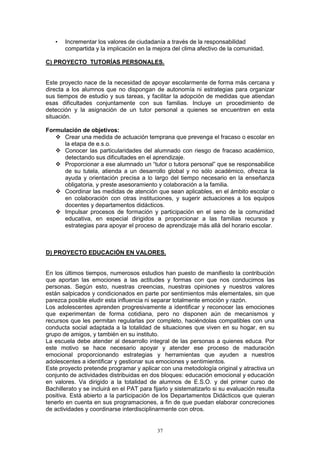 •   Incrementar los valores de ciudadanía a través de la responsabilidad
       compartida y la implicación en la mejora del clima afectivo de la comunidad.

C) PROYECTO TUTORÍAS PERSONALES.


Este proyecto nace de la necesidad de apoyar escolarmente de forma más cercana y
directa a los alumnos que no dispongan de autonomía ni estrategias para organizar
sus tiempos de estudio y sus tareas, y facilitar la adopción de medidas que atiendan
esas dificultades conjuntamente con sus familias. Incluye un procedimiento de
detección y la asignación de un tutor personal a quienes se encuentren en esta
situación.

Formulación de objetivos:
      Crear una medida de actuación temprana que prevenga el fracaso o escolar en
      la etapa de e.s.o.
      Conocer las particularidades del alumnado con riesgo de fracaso académico,
      detectando sus dificultades en el aprendizaje.
      Proporcionar a ese alumnado un “tutor o tutora personal” que se responsabilice
      de su tutela, atienda a un desarrollo global y no sólo académico, ofrezca la
      ayuda y orientación precisa a lo largo del tiempo necesario en la enseñanza
      obligatoria, y preste asesoramiento y colaboración a la familia.
      Coordinar las medidas de atención que sean aplicables, en el ámbito escolar o
      en colaboración con otras instituciones, y sugerir actuaciones a los equipos
      docentes y departamentos didácticos.
      Impulsar procesos de formación y participación en el seno de la comunidad
      educativa, en especial dirigidos a proporcionar a las familias recursos y
      estrategias para apoyar el proceso de aprendizaje más allá del horario escolar.



D) PROYECTO EDUCACIÓN EN VALORES.


En los últimos tiempos, numerosos estudios han puesto de manifiesto la contribución
que aportan las emociones a las actitudes y formas con que nos conducimos las
personas. Según esto, nuestras creencias, nuestras opiniones y nuestros valores
están salpicados y condicionados en parte por sentimientos más elementales, sin que
parezca posible eludir esta influencia ni separar totalmente emoción y razón.
Los adolescentes aprenden progresivamente a identificar y reconocer las emociones
que experimentan de forma cotidiana, pero no disponen aún de mecanismos y
recursos que les permitan regularlas por completo, haciéndolas compatibles con una
conducta social adaptada a la totalidad de situaciones que viven en su hogar, en su
grupo de amigos, y también en su instituto.
La escuela debe atender al desarrollo integral de las personas a quienes educa. Por
este motivo se hace necesario apoyar y atender ese proceso de maduración
emocional proporcionando estrategias y herramientas que ayuden a nuestros
adolescentes a identificar y gestionar sus emociones y sentimientos.
Este proyecto pretende programar y aplicar con una metodología original y atractiva un
conjunto de actividades distribuidas en dos bloques: educación emocional y educación
en valores. Va dirigido a la totalidad de alumnos de E.S.O. y del primer curso de
Bachillerato y se incluirá en el PAT para fijarlo y sistematizarlo si su evaluación resulta
positiva. Está abierto a la participación de los Departamentos Didácticos que quieran
tenerlo en cuenta en sus programaciones, a fin de que puedan elaborar concreciones
de actividades y coordinarse interdisciplinarmente con otros.


                                            37
 