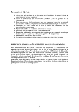Formulación de objetivos:

       Utilizar las aportaciones de la educación emocional para la prevención de la
       violencia en el ámbito educativo.
       Dotar al profesorado de herramientas prácticas para la gestión de la
       convivencia.
       Dotar de recursos al alumnado para que sea capaz de interpretar la realidad
       que le rodea desde la perspectiva de la educación emocional y la no violencia.
       Favorecer un mejor clima en el aula a través del desarrollo de las
       competencias emocionales.
       Aplicar actividades de educación emocional en el aula.
       Identificar las propias emociones y las de los demás.
       Desarrollar habilidades para controlar las emociones, para prevenir los efectos
       de las que sean negativas y estimular la aparición de las positivas.
       Favorecer la tolerancia a la frustración.
       Conseguir una mayor competencia emocional en las relaciones sociales.



E) PROYECTO DE AGRUPACIÓN DE CENTROS “CONSTRUIR CONVIVENCIA”

Las Administraciones Educativas auspician los encuentros e intercambios de
experiencias entre centros educativos, con el fin de que puedan compartirse y
difundirse buenas prácticas. A través de una convocatoria del Ministerio de Educación
nos hemos agrupado con otros tres institutos de Zaragoza, Alicante y Tenerife para
poner en común las tareas que desarrollamos en cada uno de los proyectos de
innovación anteriores, a través de intercambios periódicos de profesores y alumnos, y
de una plataforma virtual en Internet.
Queremos darle la importancia que merece a esta forma de trabajar. Este Proyecto
Educativo incluye el fomento de encuentros e intercambios similares más allá de la
participación concreta en esta agrupación.




                                         38
 