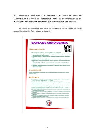 H.     PRINCIPIOS EDUCATIVOS Y VALORES QUE GUÍAN EL PLAN DE
CONVIVENCIA Y SIRVEN DE REFERENTE PARA EL DESARROLLO DE LA
AUTONOMÍA PEDAGÓGICA, ORGANIZATIVA Y DE GESTIÓN DEL CENTRO.


       El centro ha establecido una carta de convivencia donde recoge el marco
general de actuación. Esta carta es la siguiente:




                                           39
 