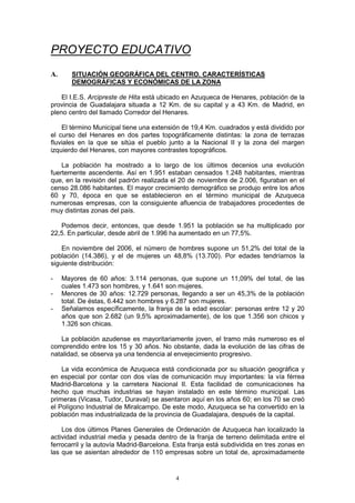 PROYECTO EDUCATIVO
A.      SITUACIÓN GEOGRÁFICA DEL CENTRO. CARACTERÍSTICAS
        DEMOGRÁFICAS Y ECONÓMICAS DE LA ZONA

    El I.E.S. Arcipreste de Hita está ubicado en Azuqueca de Henares, población de la
provincia de Guadalajara situada a 12 Km. de su capital y a 43 Km. de Madrid, en
pleno centro del llamado Corredor del Henares.

    El término Municipal tiene una extensión de 19,4 Km. cuadrados y está dividido por
el curso del Henares en dos partes topográficamente distintas: la zona de terrazas
fluviales en la que se sitúa el pueblo junto a la Nacional II y la zona del margen
izquierdo del Henares, con mayores contrastes topográficos.

    La población ha mostrado a lo largo de los últimos decenios una evolución
fuertemente ascendente. Así en 1.951 estaban censados 1.248 habitantes, mientras
que, en la revisión del padrón realizada el 20 de noviembre de 2.006, figuraban en el
censo 28.086 habitantes. El mayor crecimiento demográfico se produjo entre los años
60 y 70, época en que se establecieron en el término municipal de Azuqueca
numerosas empresas, con la consiguiente afluencia de trabajadores procedentes de
muy distintas zonas del país.

   Podemos decir, entonces, que desde 1.951 la población se ha multiplicado por
22,5. En particular, desde abril de 1.996 ha aumentado en un 77,5%.

    En noviembre del 2006, el número de hombres supone un 51,2% del total de la
población (14.386), y el de mujeres un 48,8% (13.700). Por edades tendríamos la
siguiente distribución:

-    Mayores de 60 años: 3.114 personas, que supone un 11,09% del total, de las
     cuales 1.473 son hombres, y 1.641 son mujeres.
-    Menores de 30 años: 12.729 personas, llegando a ser un 45,3% de la población
     total. De éstas, 6.442 son hombres y 6.287 son mujeres.
-    Señalamos específicamente, la franja de la edad escolar: personas entre 12 y 20
     años que son 2.682 (un 9,5% aproximadamente), de los que 1.356 son chicos y
     1.326 son chicas.

   La población azudense es mayoritariamente joven, el tramo más numeroso es el
comprendido entre los 15 y 30 años. No obstante, dada la evolución de las cifras de
natalidad, se observa ya una tendencia al envejecimiento progresivo.

    La vida económica de Azuqueca está condicionada por su situación geográfica y
en especial por contar con dos vías de comunicación muy importantes: la vía férrea
Madrid-Barcelona y la carretera Nacional II. Esta facilidad de comunicaciones ha
hecho que muchas industrias se hayan instalado en este término municipal. Las
primeras (Vicasa, Tudor, Duraval) se asentaron aquí en los años 60; en los 70 se creó
el Polígono Industrial de Miralcampo. De este modo, Azuqueca se ha convertido en la
población mas industrializada de la provincia de Guadalajara, después de la capital.

    Los dos últimos Planes Generales de Ordenación de Azuqueca han localizado la
actividad industrial media y pesada dentro de la franja de terreno delimitada entre el
ferrocarril y la autovía Madrid-Barcelona. Esta franja está subdividida en tres zonas en
las que se asientan alrededor de 110 empresas sobre un total de, aproximadamente


                                           4
 