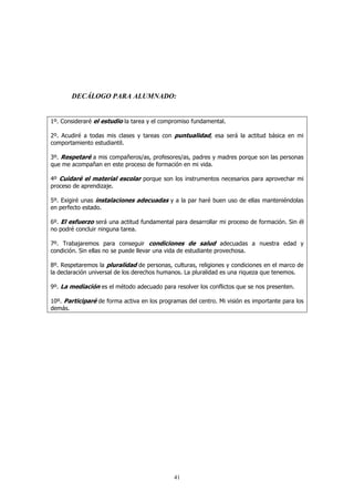 DECÁLOGO PARA ALUMNADO:


1º. Consideraré el estudio la tarea y el compromiso fundamental.

2º. Acudiré a todas mis clases y tareas con puntualidad, esa será la actitud básica en mi
comportamiento estudiantil.

3º. Respetaré a mis compañeros/as, profesores/as, padres y madres porque son las personas
que me acompañan en este proceso de formación en mi vida.

4º Cuidaré el material escolar porque son los instrumentos necesarios para aprovechar mi
proceso de aprendizaje.

5º. Exigiré unas instalaciones adecuadas y a la par haré buen uso de ellas manteniéndolas
en perfecto estado.

6º. El esfuerzo será una actitud fundamental para desarrollar mi proceso de formación. Sin él
no podré concluir ninguna tarea.

7º. Trabajaremos para conseguir condiciones de salud adecuadas a nuestra edad y
condición. Sin ellas no se puede llevar una vida de estudiante provechosa.

8º. Respetaremos la pluralidad de personas, culturas, religiones y condiciones en el marco de
la declaración universal de los derechos humanos. La pluralidad es una riqueza que tenemos.

9º. La mediación es el método adecuado para resolver los conflictos que se nos presenten.

10º. Participaré de forma activa en los programas del centro. Mi visión es importante para los
demás.




                                             41
 