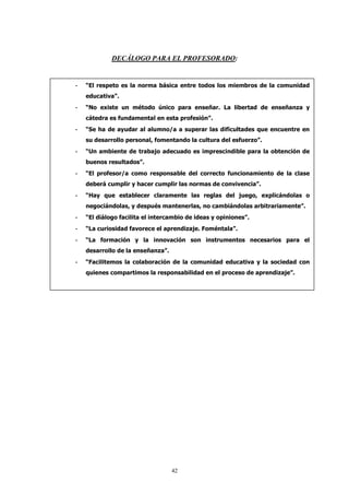DECÁLOGO PARA EL PROFESORADO:


-   “El respeto es la norma básica entre todos los miembros de la comunidad
    educativa”.
-   “No existe un método único para enseñar. La libertad de enseñanza y
    cátedra es fundamental en esta profesión”.
-   “Se ha de ayudar al alumno/a a superar las dificultades que encuentre en
    su desarrollo personal, fomentando la cultura del esfuerzo”.
-   “Un ambiente de trabajo adecuado es imprescindible para la obtención de
    buenos resultados”.
-   “El profesor/a como responsable del correcto funcionamiento de la clase
    deberá cumplir y hacer cumplir las normas de convivencia”.
-   “Hay que establecer claramente las reglas del juego, explicándolas o
    negociándolas, y después mantenerlas, no cambiándolas arbitrariamente”.
-   “El diálogo facilita el intercambio de ideas y opiniones”.
-   “La curiosidad favorece el aprendizaje. Foméntala”.
-   “La formación y la innovación son instrumentos necesarios para el
    desarrollo de la enseñanza”.
-   “Facilitemos la colaboración de la comunidad educativa y la sociedad con
    quienes compartimos la responsabilidad en el proceso de aprendizaje”.




                                   42
 