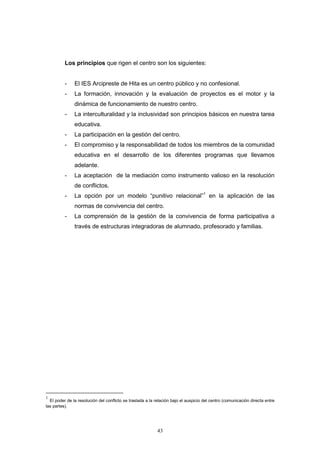 Los principios que rigen el centro son los siguientes:


          -    El IES Arcipreste de Hita es un centro público y no confesional.
          -    La formación, innovación y la evaluación de proyectos es el motor y la
               dinámica de funcionamiento de nuestro centro.
          -    La interculturalidad y la inclusividad son principios básicos en nuestra tarea
               educativa.
          -    La participación en la gestión del centro.
          -    El compromiso y la responsabilidad de todos los miembros de la comunidad
               educativa en el desarrollo de los diferentes programas que llevamos
               adelante.
          -    La aceptación de la mediación como instrumento valioso en la resolución
               de conflictos.
          -    La opción por un modelo “punitivo relacional”1 en la aplicación de las
               normas de convivencia del centro.
          -    La comprensión de la gestión de la convivencia de forma participativa a
               través de estructuras integradoras de alumnado, profesorado y familias.




1
  El poder de la resolución del conflicto se traslada a la relación bajo el auspicio del centro (comunicación directa entre
las partes).




                                                            43
 
