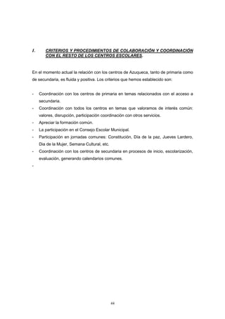 I.      CRITERIOS Y PROCEDIMIENTOS DE COLABORACIÓN Y COORDINACIÓN
        CON EL RESTO DE LOS CENTROS ESCOLARES.



En el momento actual la relación con los centros de Azuqueca, tanto de primaria como
de secundaria, es fluida y positiva. Los criterios que hemos establecido son:


-    Coordinación con los centros de primaria en temas relacionados con el acceso a
     secundaria.
-    Coordinación con todos los centros en temas que valoramos de interés común:
     valores, disrupción, participación coordinación con otros servicios.
-    Apreciar la formación común.
-    La participación en el Consejo Escolar Municipal.
-    Participación en jornadas comunes: Constitución, Día de la paz, Jueves Lardero,
     Dia de la Mujer, Semana Cultural, etc.
-    Coordinación con los centros de secundaria en procesos de inicio, escolarización,
     evaluación, generando calendarios comunes.
-




                                              44
 