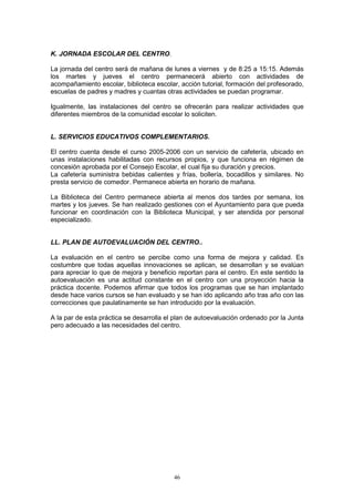 K. JORNADA ESCOLAR DEL CENTRO.

La jornada del centro será de mañana de lunes a viernes y de 8:25 a 15:15. Además
los martes y jueves el centro permanecerá abierto con actividades de
acompañamiento escolar, biblioteca escolar, acción tutorial, formación del profesorado,
escuelas de padres y madres y cuantas otras actividades se puedan programar.

Igualmente, las instalaciones del centro se ofrecerán para realizar actividades que
diferentes miembros de la comunidad escolar lo soliciten.


L. SERVICIOS EDUCATIVOS COMPLEMENTARIOS.

El centro cuenta desde el curso 2005-2006 con un servicio de cafetería, ubicado en
unas instalaciones habilitadas con recursos propios, y que funciona en régimen de
concesión aprobada por el Consejo Escolar, el cual fija su duración y precios.
La cafetería suministra bebidas calientes y frías, bollería, bocadillos y similares. No
presta servicio de comedor. Permanece abierta en horario de mañana.

La Biblioteca del Centro permanece abierta al menos dos tardes por semana, los
martes y los jueves. Se han realizado gestiones con el Ayuntamiento para que pueda
funcionar en coordinación con la Biblioteca Municipal, y ser atendida por personal
especializado.


LL. PLAN DE AUTOEVALUACIÓN DEL CENTRO..

La evaluación en el centro se percibe como una forma de mejora y calidad. Es
costumbre que todas aquellas innovaciones se aplican, se desarrollan y se evalúan
para apreciar lo que de mejora y beneficio reportan para el centro. En este sentido la
autoevaluación es una actitud constante en el centro con una proyección hacia la
práctica docente. Podemos afirmar que todos los programas que se han implantado
desde hace varios cursos se han evaluado y se han ido aplicando año tras año con las
correcciones que paulatinamente se han introducido por la evaluación.

A la par de esta práctica se desarrolla el plan de autoevaluación ordenado por la Junta
pero adecuado a las necesidades del centro.




                                          46
 