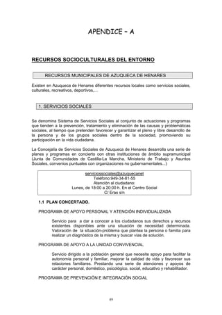 APENDICE – A



RECURSOS SOCIOCULTURALES DEL ENTORNO

       RECURSOS MUNICIPALES DE AZUQUECA DE HENARES

Existen en Azuqueca de Henares diferentes recursos locales como servicios sociales,
culturales, recreativos, deportivos,…


   1. SERVICIOS SOCIALES


Se denomina Sistema de Servicios Sociales al conjunto de actuaciones y programas
que tienden a la prevención, tratamiento y eliminación de las causas y problemáticas
sociales, al tiempo que pretenden favorecer y garantizar el pleno y libre desarrollo de
la persona y de los grupos sociales dentro de la sociedad, promoviendo su
participación en la vida ciudadana.

La Concejalía de Servicios Sociales de Azuqueca de Henares desarrolla una serie de
planes y programas en concierto con otras instituciones de ámbito supramunicipal
(Junta de Comunidades de Castilla-La Mancha, Ministerio de Trabajo y Asuntos
Sociales, convenios puntuales con organizaciones no gubernamentales...)

                             serviciossociales@azuquecanet
                                  Teléfono:949-34-81-55
                                  Atención al ciudadano:
                      Lunes, de 18:00 a 20:00 h. En el Centro Social
                                        C/ Eras s/n

   1.1 PLAN CONCERTADO.

   PROGRAMA DE APOYO PERSONAL Y ATENCIÓN INDIVIDUALIZADA

           Servicio para a dar a conocer a los ciudadanos sus derechos y recursos
           existentes disponibles ante una situación de necesidad determinada.
           Valoración de la situación-problema que plantea la persona o familia para
           realizar un diagnóstico de la misma y buscar vías de solución.

   PROGRAMA DE APOYO A LA UNIDAD CONVIVENCIAL

           Servicio dirigido a la población general que necesite apoyo para facilitar la
           autonomía personal y familiar, mejorar la calidad de vida y favorecer sus
           relaciones familiares. Prestando una serie de atenciones y apoyos de
           carácter personal, doméstico, psicológico, social, educativo y rehabilitador.

   PROGRAMA DE PREVENCIÓN E INTEGRACIÓN SOCIAL




                                          49
 