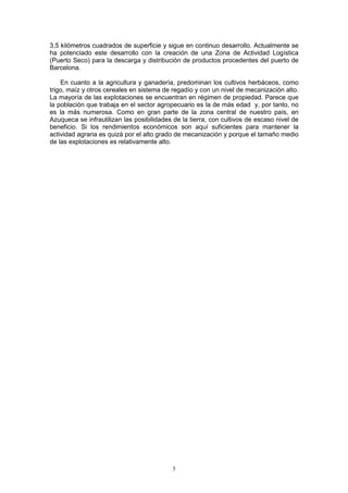 3,5 kilómetros cuadrados de superficie y sigue en continuo desarrollo. Actualmente se
ha potenciado este desarrollo con la creación de una Zona de Actividad Logística
(Puerto Seco) para la descarga y distribución de productos procedentes del puerto de
Barcelona.

    En cuanto a la agricultura y ganadería, predominan los cultivos herbáceos, como
trigo, maíz y otros cereales en sistema de regadío y con un nivel de mecanización alto.
La mayoría de las explotaciones se encuentran en régimen de propiedad. Parece que
la población que trabaja en el sector agropecuario es la de más edad y, por tanto, no
es la más numerosa. Como en gran parte de la zona central de nuestro país, en
Azuqueca se infrautilizan las posibilidades de la tierra, con cultivos de escaso nivel de
beneficio. Si los rendimientos económicos son aquí suficientes para mantener la
actividad agraria es quizá por el alto grado de mecanización y porque el tamaño medio
de las explotaciones es relativamente alto.




                                           5
 