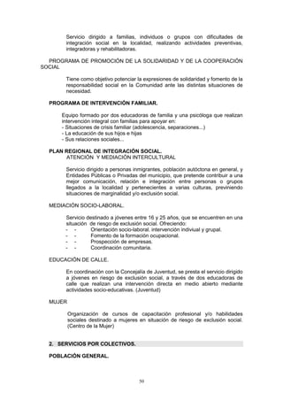 Servicio dirigido a familias, individuos o grupos con dificultades de
       integración social en la localidad, realizando actividades preventivas,
       integradoras y rehabilitadoras.

  PROGRAMA DE PROMOCIÓN DE LA SOLIDARIDAD Y DE LA COOPERACIÓN
SOCIAL

       Tiene como objetivo potenciar la expresiones de solidaridad y fomento de la
       responsabilidad social en la Comunidad ante las distintas situaciones de
       necesidad.

  PROGRAMA DE INTERVENCIÓN FAMILIAR.

      Equipo formado por dos educadoras de familia y una psicóloga que realizan
      intervención integral con familias para apoyar en:
      - Situaciones de crisis familiar (adolescencia, separaciones...)
      - La educación de sus hijos e hijas
      - Sus relaciones sociales...

  PLAN REGIONAL DE INTEGRACIÓN SOCIAL.
        ATENCIÓN Y MEDIACIÓN INTERCULTURAL

       Servicio dirigido a personas inmigrantes, población autóctona en general, y
       Entidades Públicas o Privadas del municipio, que pretende contribuir a una
       mejor comunicación, relación e integración entre personas o grupos
       llegados a la localidad y pertenecientes a varias culturas, previniendo
       situaciones de marginalidad y/o exclusión social.

  MEDIACIÓN SOCIO-LABORAL.

       Servicio destinado a jóvenes entre 16 y 25 años, que se encuentren en una
       situación de riesgo de exclusión social. Ofreciendo:
       - -        Orientación socio-laboral. intervención indiviual y grupal.
       - -        Fomento de la formación ocupacional.
       - -        Prospección de empresas.
       - -        Coordinación comunitaria.

  EDUCACIÓN DE CALLE.

       En coordinación con la Concejalía de Juventud, se presta el servicio dirigido
       a jóvenes en riesgo de exclusión social, a través de dos educadoras de
       calle que realizan una intervención directa en medio abierto mediante
       actividades socio-educativas. (Juventud)

  MUJER

          Organización de cursos de capacitación profesional y/o habilidades
          sociales destinado a mujeres en situación de riesgo de exclusión social.
          (Centro de la Mujer)


  2. SERVICIOS POR COLECTIVOS.

  POBLACIÓN GENERAL.



                                       50
 