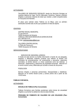 ACTIVIDADES.

      TALLERES DE SERVICIOS SOCIALES: desde los Servicios Sociales se
      imparten talleres de Yoga, Tai-Chi, Manuales, Cerámica, Tapices y Mimbre
      dirigidos a personas mayores de edad que residan y estén empadronados
      en Azuqueca de Henares.

      El plazo para solicitar estos Talleres es en Mayo, pero se admiten
      solicitudes durante todo el año que quedarán en lista de espera.


CENTROS.

      CENTRO SOCIAL MUNICIPAL
      C/ Las Eras,s/n
      19200 Azuqueca de Henares
      Teléfonos; 949-34-80-99/949-26-22-22/949-26-20-66
      Fax: 949-26-41-47
      E-mail: centrosocialazu@terra.es

      TALLERES CENTRO SOCIAL
      C/ Peña de Francia,s/n
      19200 Azuqueca de Henares

SERVICIOS/AYUDAS.


           SERVICIO DE ASESORIA JURIDICA
      A través de este servicio se facilita información a través de una abogada,
      respecto a diferentes materias jurídicas que refieren al ámbito civil
      (contratos de arrendamientos, de compraventa y bancarios, relaciones
      vecinales), al ámbito laboral y a otras cuestiones como las relativas a
      herencias , testamentos y relaciones de propiedad horizontal. Atención en
      el centro social Lunes y Miércoles por la tarde a través de cita previa.

      PODOLOGÍA

      Servicio dirigido a personas pensionistas, discapacitadas y diabéticas.
      Atención en el Centro Social Lunes y Jueves previa cita a partir de las
      10.00 horas.


FAMILIA E INFANCIA.

ACTIVIDADES.

      ESCUELA DE FAMILIA (Plan Concertado)

      Talleres formativos para familias azudenses sobre temas de actualidad
      dirigidos a aumentar la calidad de vida de estas familias.

      PROGAMA DE FOMENTO DE VALORES EN LOS COLEGIOS (Plan
      Concertado)




                                    51
 